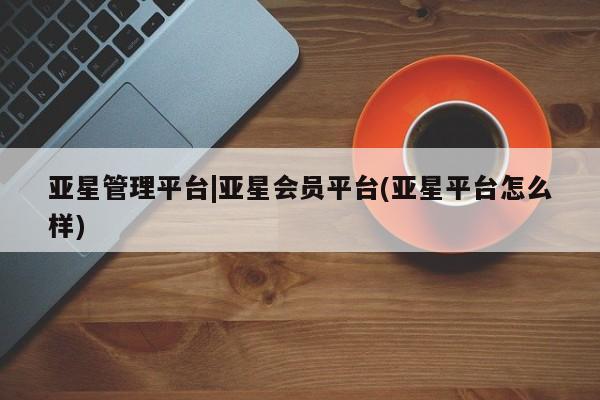 亚星手机版 亚星会员平台亚星管理平台|亚星会员平台(亚星平台怎么样)