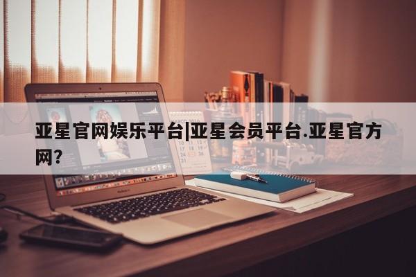 亚星手机版 亚星会员平台亚星官网娱乐平台|亚星会员平台.亚星官方网？