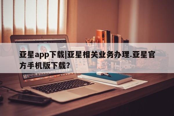亚星手机版 亚星会员平台亚星app下载|亚星相关业务办理.亚星官方手机版下载？