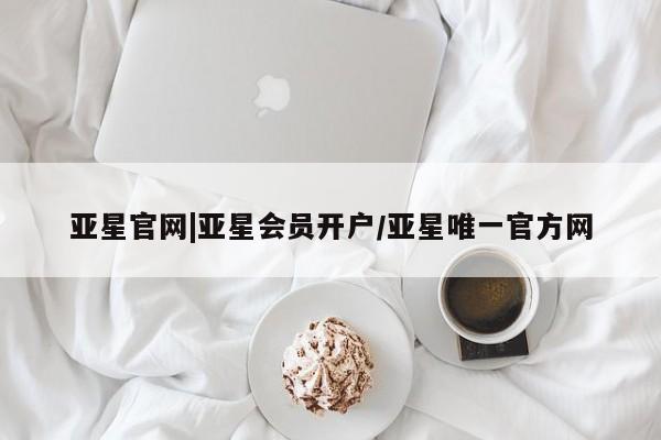 亚星手机版 亚星会员平台亚星官网|亚星会员开户/亚星唯一官方网