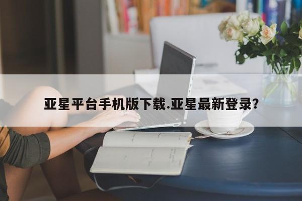 亚星手机版 亚星会员平台亚星平台手机版下载.亚星最新登录？