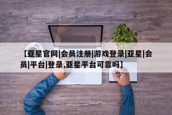亚星手机版 亚星会员平台【亚星官网|会员注册|游戏登录|亚星|会员|平台|登录,亚星平台可靠吗】