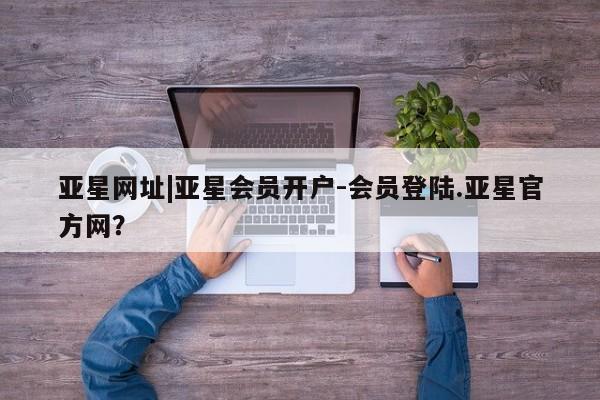 亚星手机版 亚星会员平台亚星网址|亚星会员开户-会员登陆.亚星官方网？
