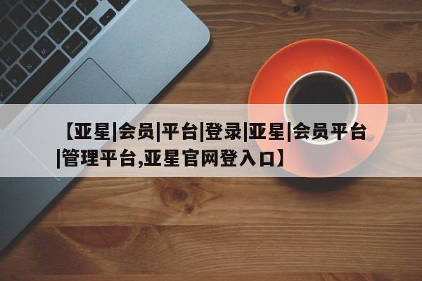 亚星手机版 亚星会员平台【亚星|会员|平台|登录|亚星|会员平台|管理平台,亚星官网登入口】