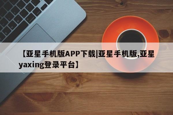亚星手机版 亚星会员平台【亚星手机版APP下载|亚星手机版,亚星yaxing登录平台】