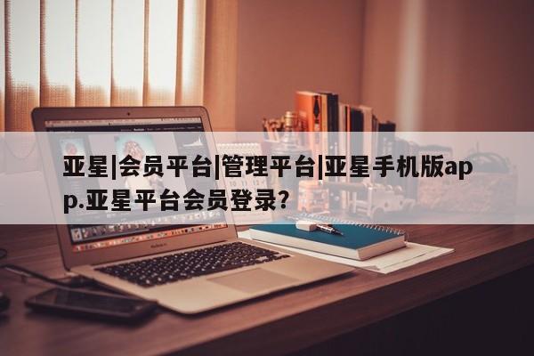 亚星手机版 亚星会员平台亚星|会员平台|管理平台|亚星手机版app.亚星平台会员登录？