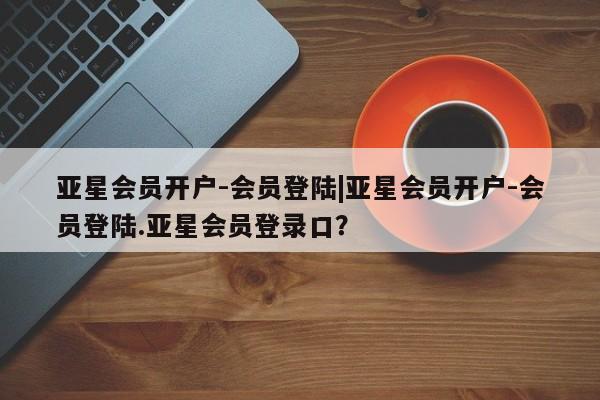 亚星手机版 亚星会员平台亚星会员开户-会员登陆|亚星会员开户-会员登陆.亚星会员登录口？