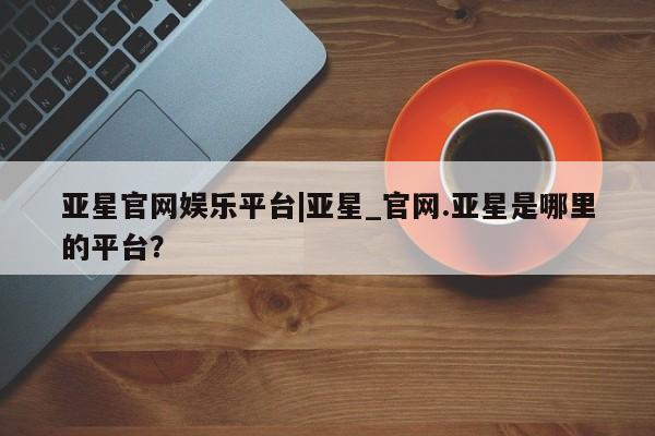 亚星手机版 亚星会员平台亚星官网娱乐平台|亚星_官网.亚星是哪里的平台？
