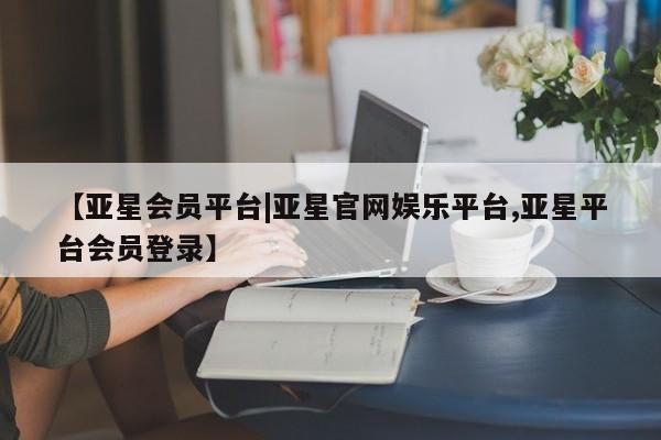 亚星手机版 亚星会员平台【亚星会员平台|亚星官网娱乐平台,亚星平台会员登录】