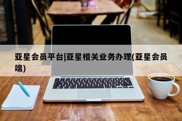 亚星手机版 亚星会员平台亚星会员平台|亚星相关业务办理(亚星会员端)