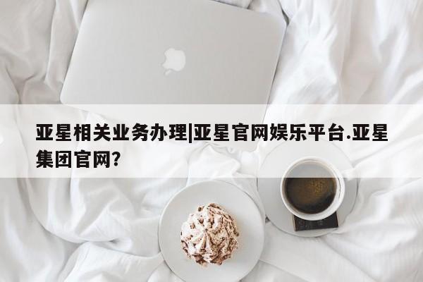 亚星手机版 亚星会员平台亚星相关业务办理|亚星官网娱乐平台.亚星集团官网？