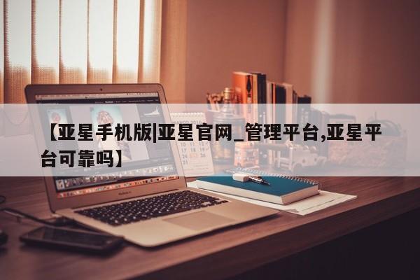 亚星手机版 亚星会员平台【亚星手机版|亚星官网_管理平台,亚星平台可靠吗】