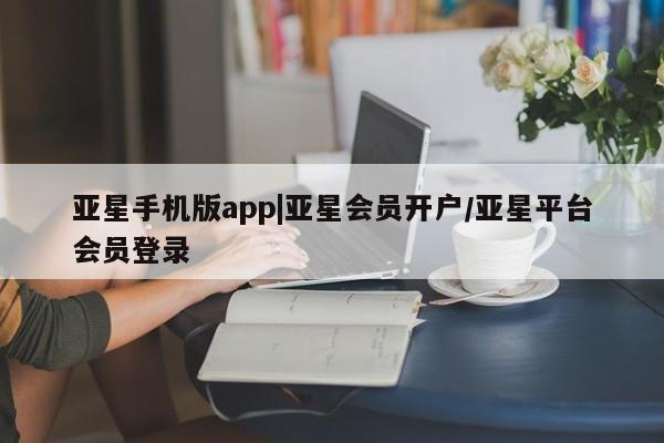 亚星手机版 亚星会员平台亚星手机版app|亚星会员开户/亚星平台会员登录