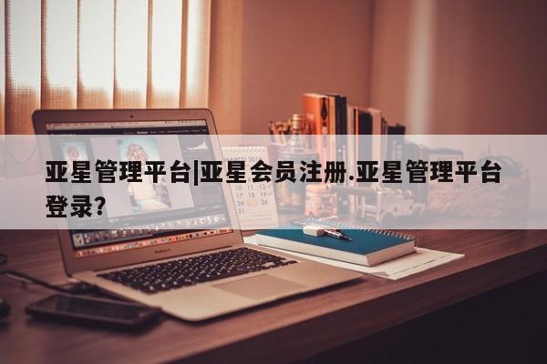 亚星手机版 亚星会员平台亚星管理平台|亚星会员注册.亚星管理平台登录？