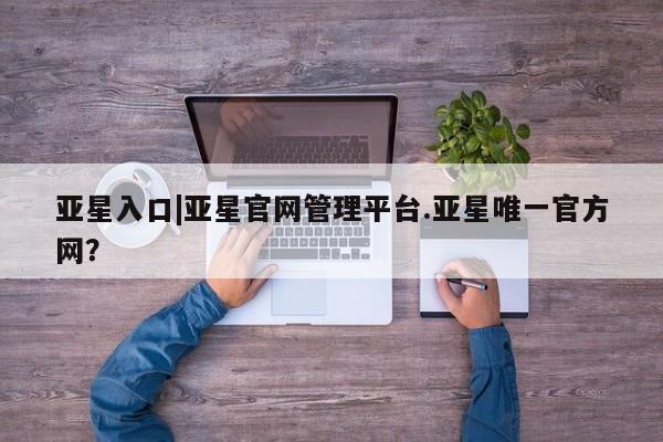 亚星手机版 亚星会员平台亚星入口|亚星官网管理平台.亚星唯一官方网？