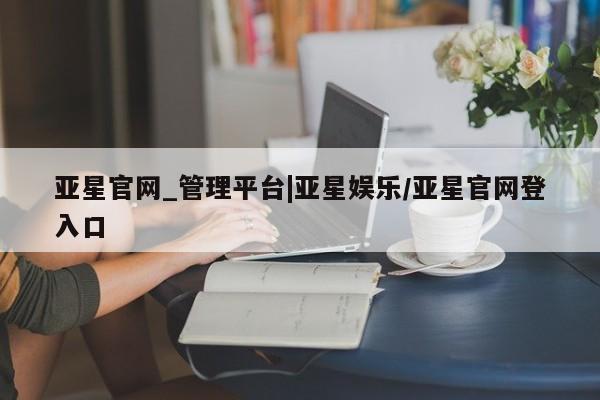 亚星手机版 亚星会员平台亚星官网_管理平台|亚星娱乐/亚星官网登入口