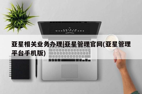 亚星手机版 亚星会员平台亚星相关业务办理|亚星管理官网(亚星管理平台手机版)