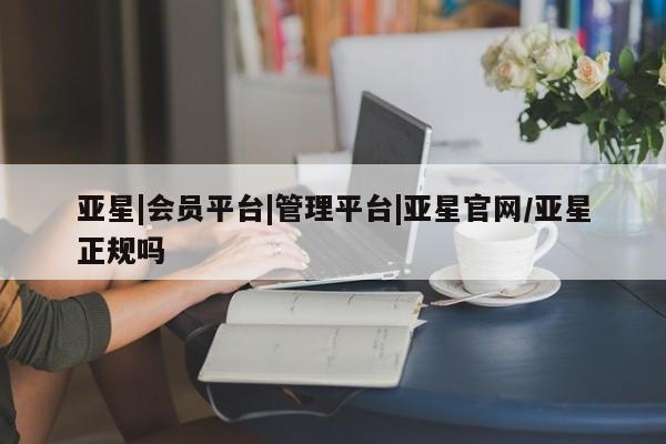 亚星手机版 亚星会员平台亚星|会员平台|管理平台|亚星官网/亚星正规吗