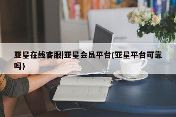 亚星手机版 亚星会员平台亚星在线客服|亚星会员平台(亚星平台可靠吗)