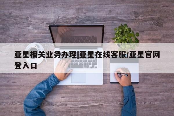 亚星手机版 亚星会员平台亚星相关业务办理|亚星在线客服/亚星官网登入口