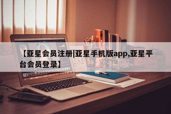亚星手机版 亚星会员平台【亚星会员注册|亚星手机版app,亚星平台会员登录】