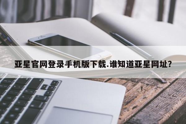 亚星手机版 亚星会员平台亚星官网登录手机版下载.谁知道亚星网址？