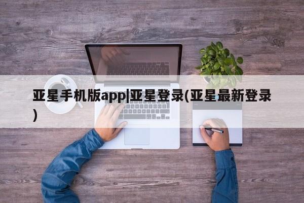 亚星手机版 亚星会员平台亚星手机版app|亚星登录(亚星最新登录)
