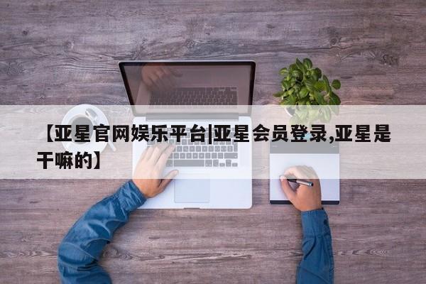 亚星手机版 亚星会员平台【亚星官网娱乐平台|亚星会员登录,亚星是干嘛的】