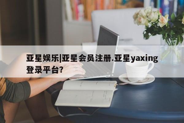 亚星手机版 亚星会员平台亚星娱乐|亚星会员注册.亚星yaxing登录平台？