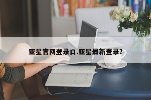亚星手机版 亚星会员平台亚星官网登录口.亚星最新登录？