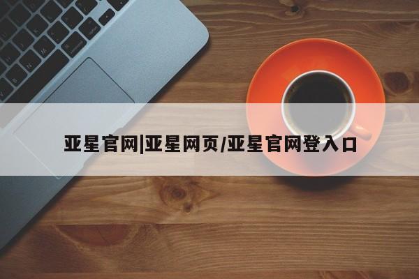 亚星手机版 亚星会员平台亚星官网|亚星网页/亚星官网登入口