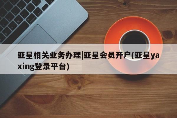 亚星手机版 亚星会员平台亚星相关业务办理|亚星会员开户(亚星yaxing登录平台)