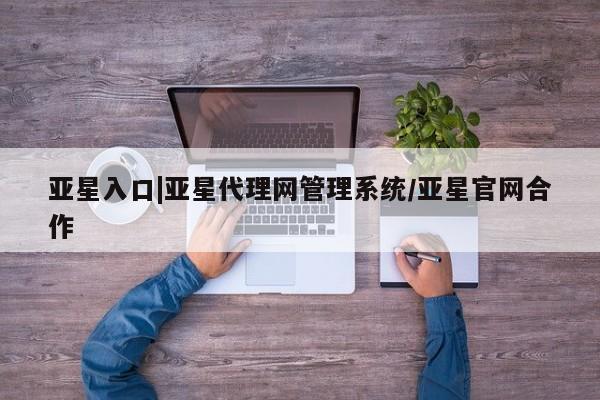 亚星手机版 亚星会员平台亚星入口|亚星代理网管理系统/亚星官网合作