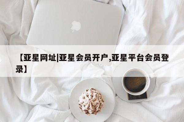 亚星手机版 亚星会员平台【亚星网址|亚星会员开户,亚星平台会员登录】