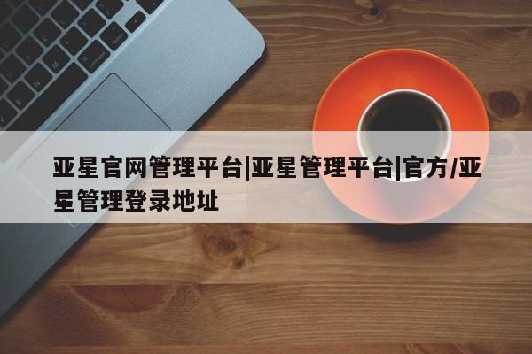 亚星手机版 亚星会员平台亚星官网管理平台|亚星管理平台|官方/亚星管理登录地址