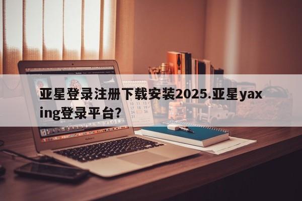 亚星手机版 亚星会员平台亚星登录注册下载安装2025.亚星yaxing登录平台？