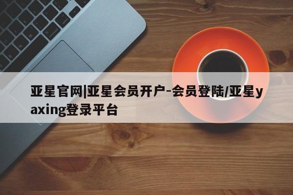亚星手机版 亚星会员平台亚星官网|亚星会员开户-会员登陆/亚星yaxing登录平台