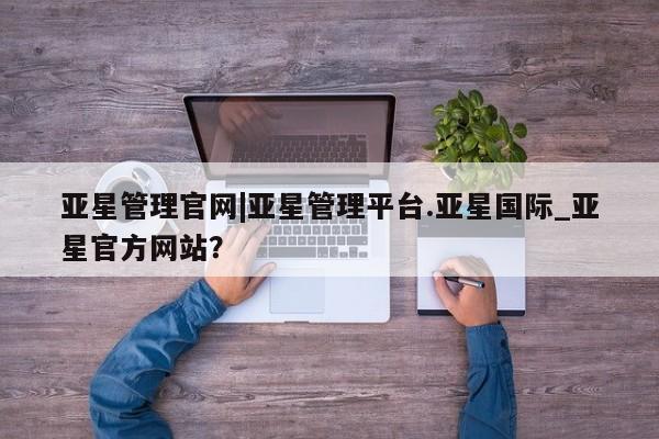 亚星手机版 亚星会员平台亚星管理官网|亚星管理平台.亚星国际_亚星官方网站？