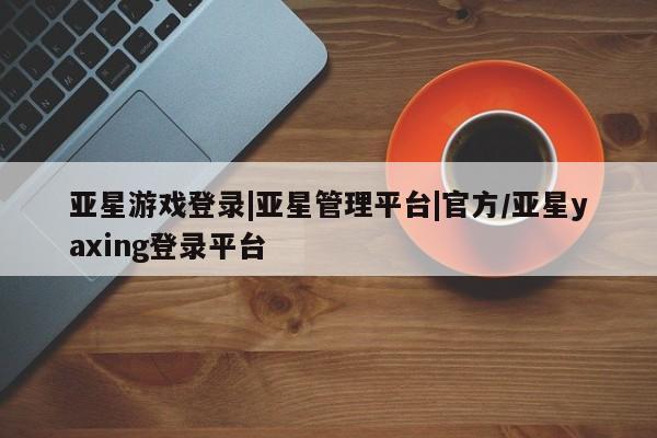 亚星手机版 亚星会员平台亚星游戏登录|亚星管理平台|官方/亚星yaxing登录平台