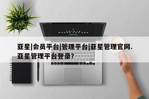 亚星手机版 亚星会员平台亚星|会员平台|管理平台|亚星管理官网.亚星管理平台登录？