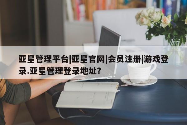 亚星手机版 亚星会员平台亚星管理平台|亚星官网|会员注册|游戏登录.亚星管理登录地址？