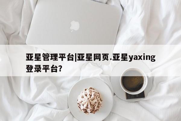 亚星手机版 亚星会员平台亚星管理平台|亚星网页.亚星yaxing登录平台？