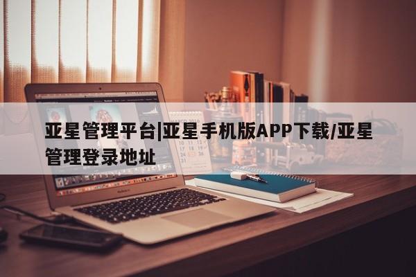 亚星手机版 亚星会员平台亚星管理平台|亚星手机版APP下载/亚星管理登录地址