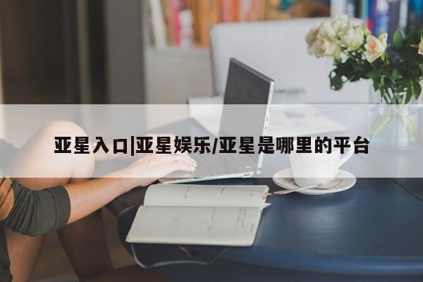 亚星手机版 亚星会员平台亚星入口|亚星娱乐/亚星是哪里的平台