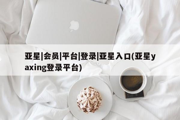 亚星手机版 亚星会员平台亚星|会员|平台|登录|亚星入口(亚星yaxing登录平台)