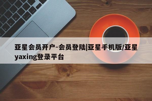 亚星手机版 亚星会员平台亚星会员开户-会员登陆|亚星手机版/亚星yaxing登录平台