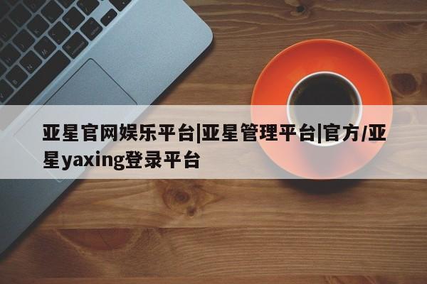 亚星手机版 亚星会员平台亚星官网娱乐平台|亚星管理平台|官方/亚星yaxing登录平台