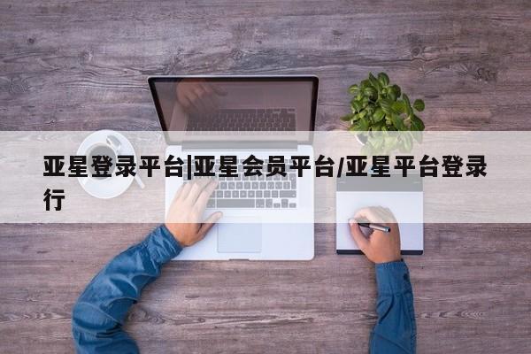 亚星手机版 亚星会员平台亚星登录平台|亚星会员平台/亚星平台登录行